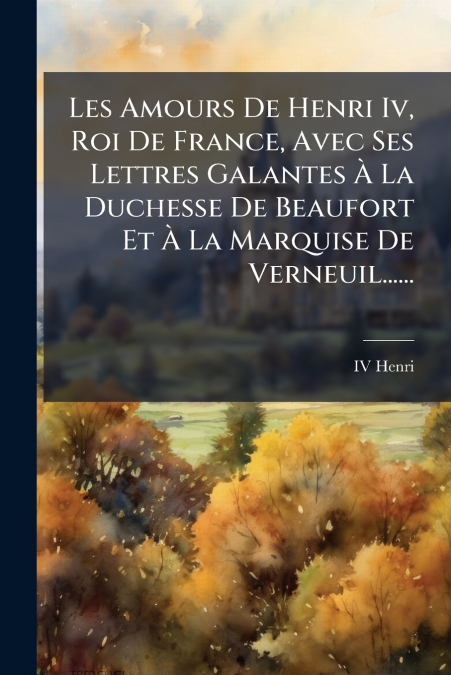 Les Amours De Henri Iv, Roi De France, Avec Ses Lettres Galantes À La Duchesse De Beaufort Et À La Marquise De Verneuil......