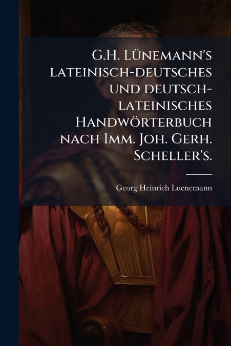 G.H. Lünemann’s lateinisch-deutsches und deutsch-lateinisches Handwörterbuch nach Imm. Joh. Gerh. Scheller’s.