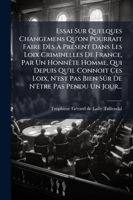Essai Sur Quelques Changemens Qu’on Pourrait Faire Dès À Présent Dans Les Loix Criminelles De France, Par Un Honnête Homme, Qui Depuis Qu’il Connoit Ces Loix, N’est Pas Bien Sûr De N’être Pas Pendu Un