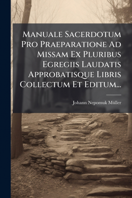 Manuale Sacerdotum Pro Praeparatione Ad Missam Ex Pluribus Egregiis Laudatis Approbatisque Libris Collectum Et Editum...