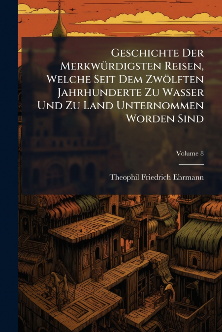 Geschichte Der Merkwürdigsten Reisen, Welche Seit Dem Zwölften Jahrhunderte Zu Wasser Und Zu Land Unternommen Worden Sind; Volume 8