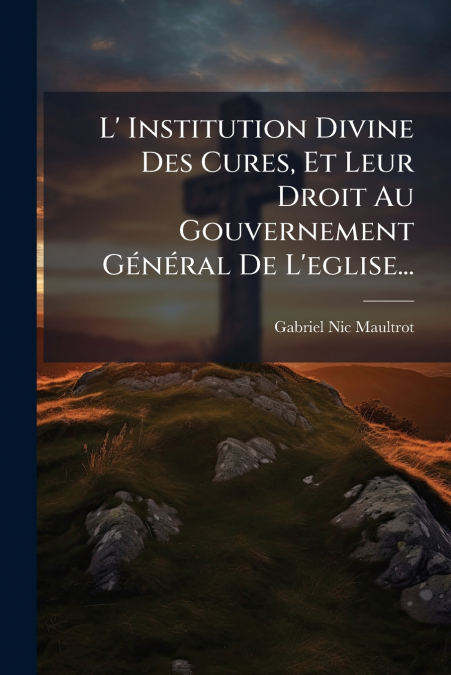 L’ Institution Divine Des Cures, Et Leur Droit Au Gouvernement Général De L’eglise...