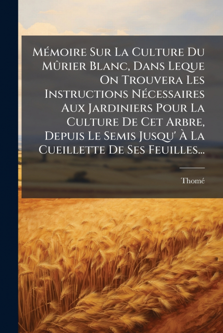 Mémoire Sur La Culture Du Mûrier Blanc, Dans Leque On Trouvera Les Instructions Nécessaires Aux Jardiniers Pour La Culture De Cet Arbre, Depuis Le Semis Jusqu’ À La Cueillette De Ses Feuilles...