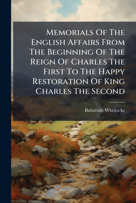 Memorials Of The English Affairs From The Beginning Of The Reign Of Charles The First To The Happy Restoration Of King Charles The Second