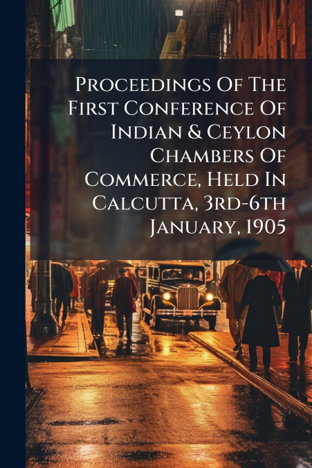 Proceedings Of The First Conference Of Indian & Ceylon Chambers Of Commerce, Held In Calcutta, 3rd-6th January, 1905