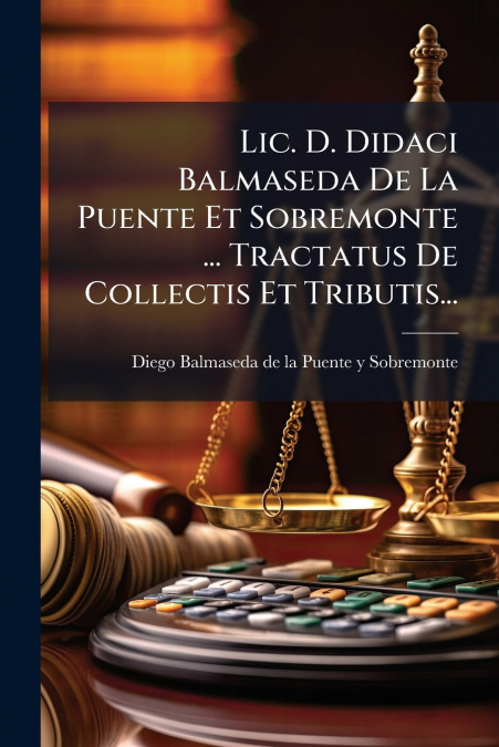 Lic. D. Didaci Balmaseda De La Puente Et Sobremonte ... Tractatus De Collectis Et Tributis...