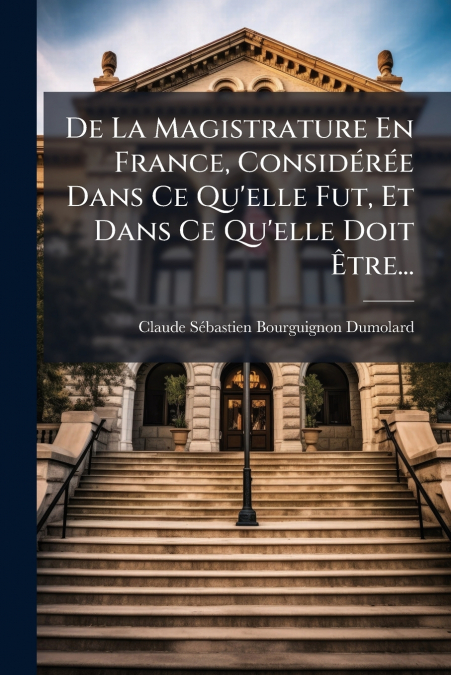 De La Magistrature En France, Considérée Dans Ce Qu’elle Fut, Et Dans Ce Qu’elle Doit Être...