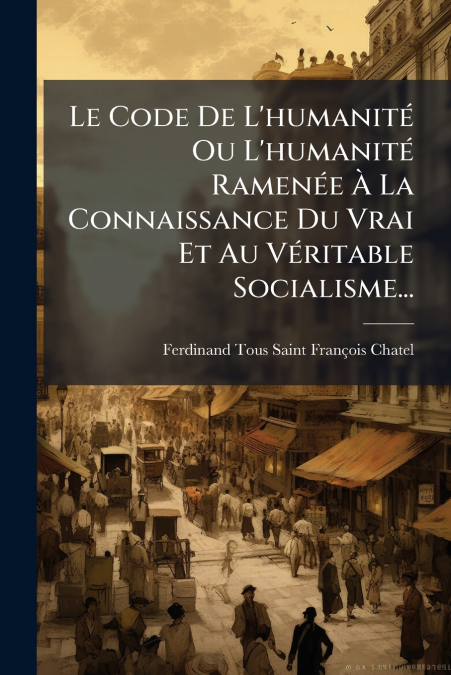 Le Code De L’humanité Ou L’humanité Ramenée À La Connaissance Du Vrai Et Au Véritable Socialisme...