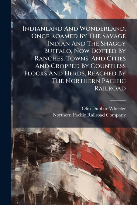 Indianland And Wonderland, Once Roamed By The Savage Indian And The Shaggy Buffalo, Now Dotted By Ranches, Towns, And Cities And Cropped By Countless Flocks And Herds, Reached By The Northern Pacific 