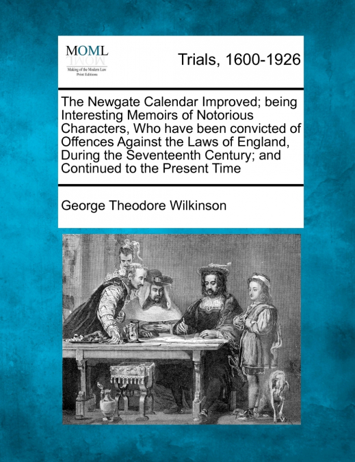 The Newgate Calendar Improved; being Interesting Memoirs of Notorious Characters, Who have been convicted of Offences Against the Laws of England, During the Seventeenth Century; and Continued to the 
