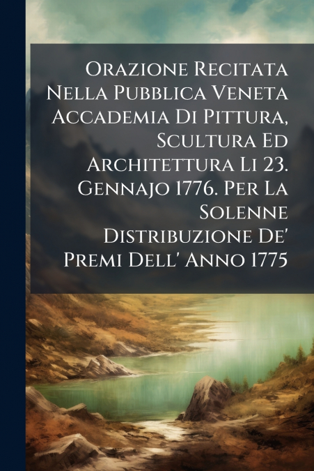 Orazione Recitata Nella Pubblica Veneta Accademia Di Pittura, Scultura Ed Architettura Li 23. Gennajo 1776. Per La Solenne Distribuzione De’ Premi Dell’ Anno 1775
