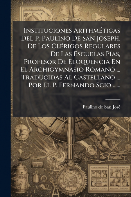 Instituciones Arithméticas Del P. Paulino De San Joseph, De Los Clérigos Regulares De Las Escuelas Pías, Profesor De Eloquencia En El Archigymnasio Romano ... Traducidas Al Castellano ... Por El P. Fe