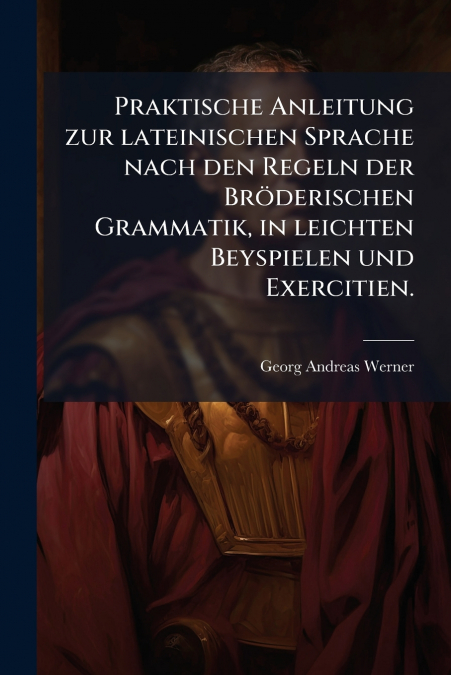Praktische Anleitung zur lateinischen Sprache nach den Regeln der Bröderischen Grammatik, in leichten Beyspielen und Exercitien.