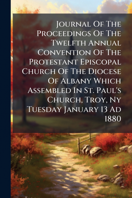 Journal Of The Proceedings Of The Twelfth Annual Convention Of The Protestant Episcopal Church Of The Diocese Of Albany Which Assembled In St. Paul’s Church, Troy, Ny Tuesday January 13 Ad 1880