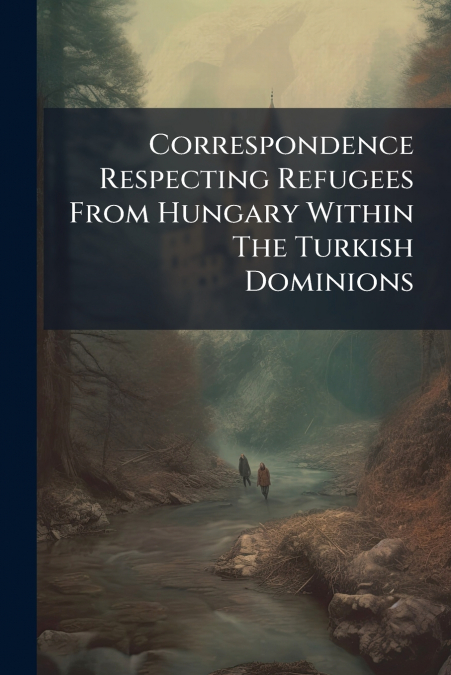 Correspondence Respecting Refugees From Hungary Within The Turkish Dominions