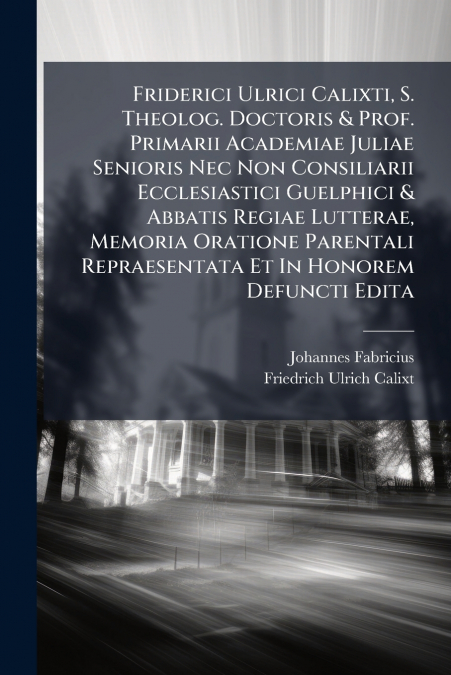 Friderici Ulrici Calixti, S. Theolog. Doctoris & Prof. Primarii Academiae Juliae Senioris Nec Non Consiliarii Ecclesiastici Guelphici & Abbatis Regiae Lutterae, Memoria Oratione Parentali Repraesentat