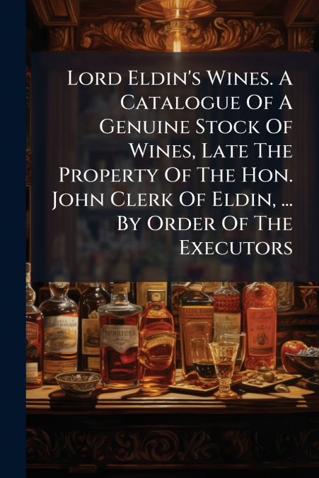 Lord Eldin’s Wines. A Catalogue Of A Genuine Stock Of Wines, Late The Property Of The Hon. John Clerk Of Eldin, ... By Order Of The Executors