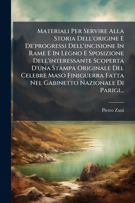 Materiali Per Servire Alla Storia Dell’origine E De’progressi Dell’incisione In Rame E In Legno E Sposizione Dell’interessante Scoperta D’una Stampa Originale Del Celebre Maso Finiguerra Fatta Nel Gab