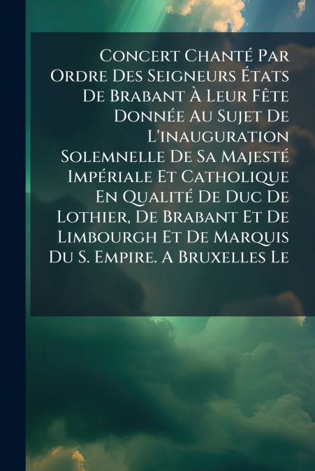 Concert Chanté Par Ordre Des Seigneurs États De Brabant À Leur Fête Donnée Au Sujet De L’inauguration Solemnelle De Sa Majesté Impériale Et Catholique En Qualité De Duc De Lothier, De Brabant Et De Li
