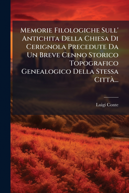 Memorie Filologiche Sull’ Antichita Della Chiesa Di Cerignola Precedute Da Un Breve Cenno Storico Topografico Genealogico Della Stessa Città...