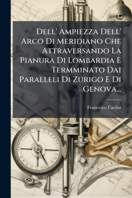 Dell’ Ampiezza Dell’ Arco Di Meridiano Che Attraversando La Pianura Di Lombardia E Termminato Dai Paralleli Di Zurigo E Di Genova...