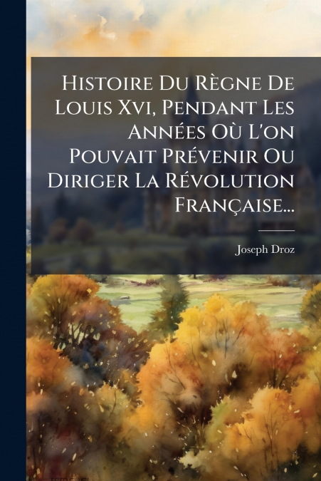 Histoire Du Règne De Louis Xvi, Pendant Les Années Où L’on Pouvait Prévenir Ou Diriger La Révolution Française...