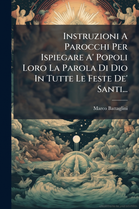 Instruzioni A Parocchi Per Ispiegare A’ Popoli Loro La Parola Di Dio In Tutte Le Feste De’ Santi...