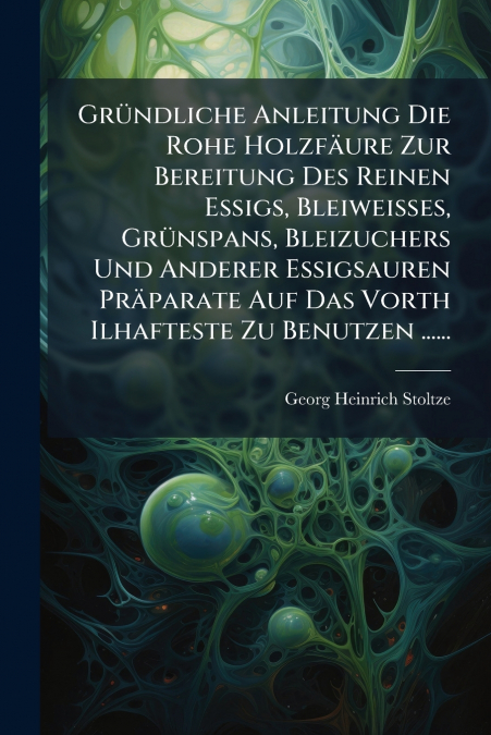 Gründliche Anleitung Die Rohe Holzfäure Zur Bereitung Des Reinen Essigs, Bleiweisses, Grünspans, Bleizuchers Und Anderer Essigsauren Präparate Auf Das Vorth Ilhafteste Zu Benutzen ......