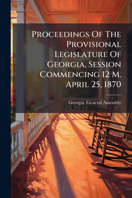 Proceedings Of The Provisional Legislature Of Georgia, Session Commencing 12 M. April 25, 1870