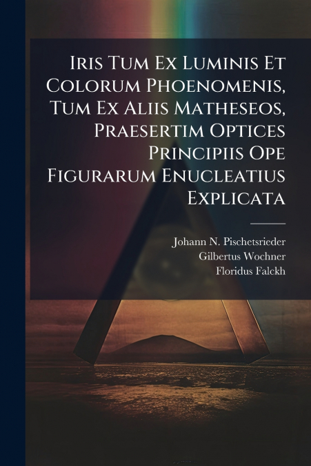 Iris Tum Ex Luminis Et Colorum Phoenomenis, Tum Ex Aliis Matheseos, Praesertim Optices Principiis Ope Figurarum Enucleatius Explicata