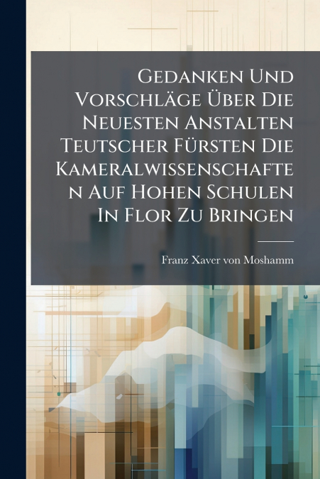 Gedanken Und Vorschläge Über Die Neuesten Anstalten Teutscher Fürsten Die Kameralwissenschaften Auf Hohen Schulen In Flor Zu Bringen