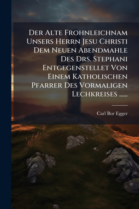 Der Alte Frohnleichnam Unsers Herrn Jesu Christi Dem Neuen Abendmahle Des Drs. Stephani Entgegenstellet Von Einem Katholischen Pfarrer Des Vormaligen Lechkreises ......