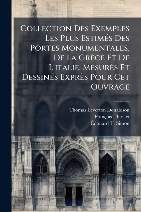 Collection Des Exemples Les Plus Estimés Des Portes Monumentales, De La Grèce Et De L’italie, Mesurès Et Dessinés Exprès Pour Cet Ouvrage
