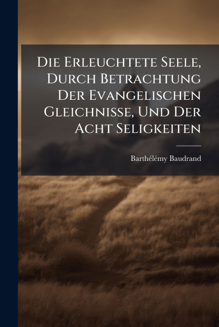 Die Erleuchtete Seele, Durch Betrachtung Der Evangelischen Gleichnisse, Und Der Acht Seligkeiten