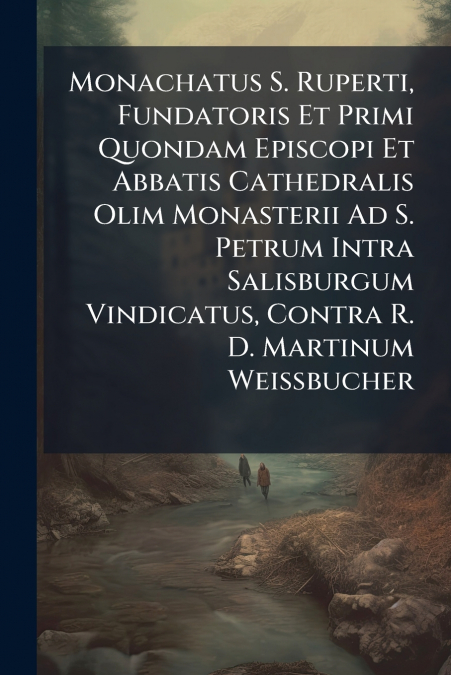 Monachatus S. Ruperti, Fundatoris Et Primi Quondam Episcopi Et Abbatis Cathedralis Olim Monasterii Ad S. Petrum Intra Salisburgum Vindicatus, Contra R. D. Martinum Weissbucher