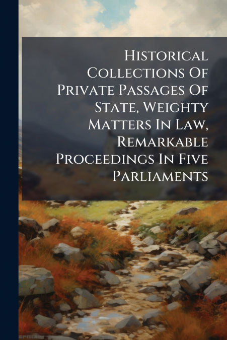 Historical Collections Of Private Passages Of State, Weighty Matters In Law, Remarkable Proceedings In Five Parliaments