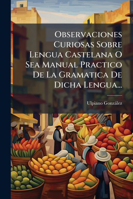 Observaciones Curiosas Sobre Lengua Castelana O Sea Manual Practico De La Gramatica De Dicha Lengua...