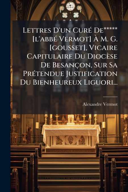 Lettres D’un Curé De***** [l’abbé Vermot] À M. G. [gousset], Vicaire Capitulaire Du Diocèse De Besançon, Sur Sa Prétendue Justification Du Bienheureux Liguori...