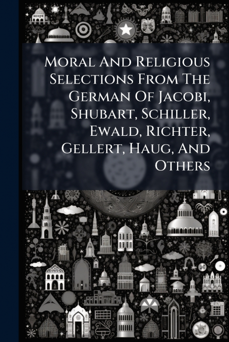 Moral And Religious Selections From The German Of Jacobi, Shubart, Schiller, Ewald, Richter, Gellert, Haug, And Others