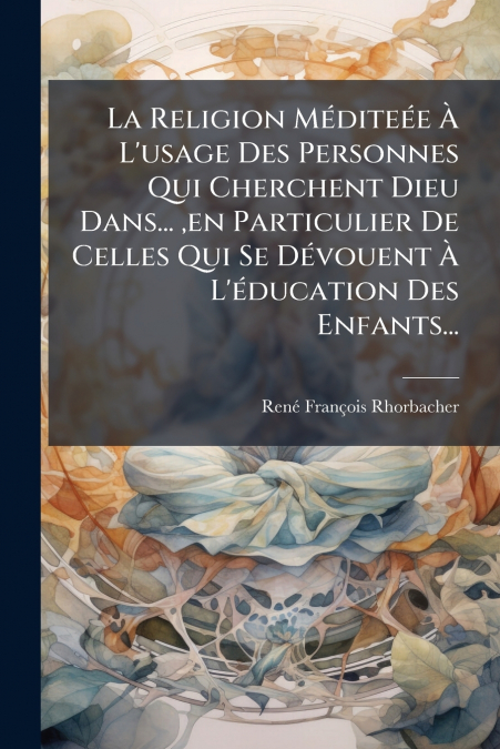 La Religion Méditeée À L’usage Des Personnes Qui Cherchent Dieu Dans... ,en Particulier De Celles Qui Se Dévouent À L’éducation Des Enfants...