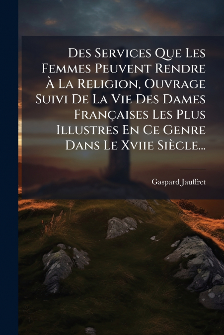 Des Services Que Les Femmes Peuvent Rendre À La Religion, Ouvrage Suivi De La Vie Des Dames Françaises Les Plus Illustres En Ce Genre Dans Le Xviie Siècle...