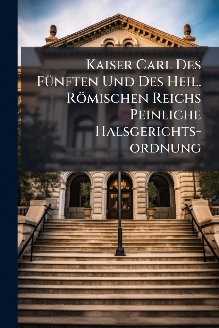 Kaiser Carl Des Fünften Und Des Heil. Römischen Reichs Peinliche Halsgerichts-ordnung