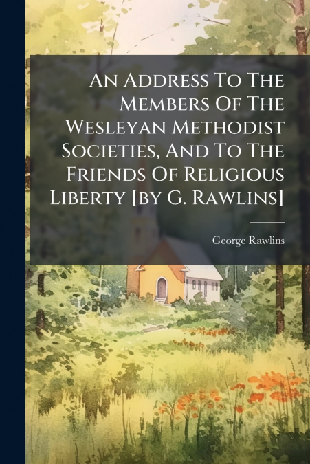 An Address To The Members Of The Wesleyan Methodist Societies, And To The Friends Of Religious Liberty [by G. Rawlins]