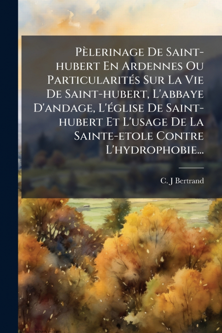 Pèlerinage De Saint-hubert En Ardennes Ou Particularités Sur La Vie De Saint-hubert, L’abbaye D’andage, L’église De Saint-hubert Et L’usage De La Sainte-etole Contre L’hydrophobie...