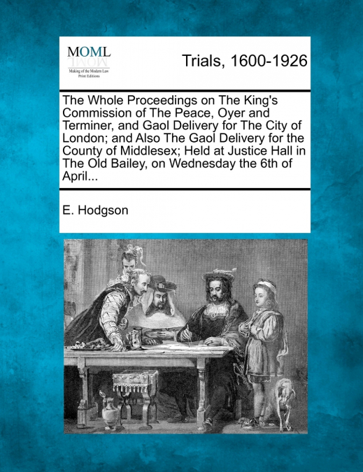 The Whole Proceedings on The King’s Commission of The Peace, Oyer and Terminer, and Gaol Delivery for The City of London; and Also The Gaol Delivery for the County of Middlesex; Held at Justice Hall i