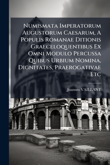 Numismata Imperatorum Augustorum Caesarum, A Populis Romanae Ditionis Graeceloquentibus Ex Omni Modulo Percussa Quibus Urbium Nomina, Dignitates, Praerogativae Etc