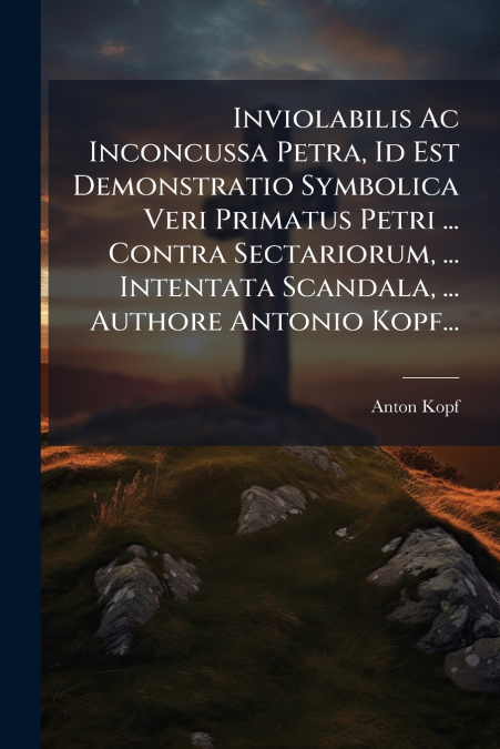 Inviolabilis Ac Inconcussa Petra, Id Est Demonstratio Symbolica Veri Primatus Petri ... Contra Sectariorum, ... Intentata Scandala, ... Authore Antonio Kopf...