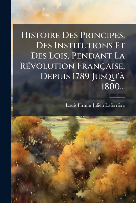 Histoire Des Principes, Des Institutions Et Des Lois, Pendant La Révolution Française, Depuis 1789 Jusqu’à 1800...