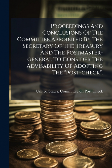 Proceedings And Conclusions Of The Committee Appointed By The Secretary Of The Treasury And The Postmaster-general To Consider The Advisability Of Adopting The 'post-check'.