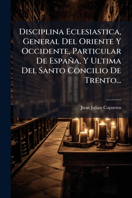 Disciplina Eclesiastica, General Del Oriente Y Occidente, Particular De España, Y Ultima Del Santo Concilio De Trento...